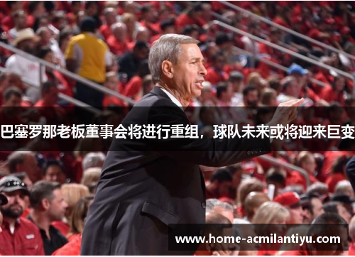 巴塞罗那老板董事会将进行重组，球队未来或将迎来巨变