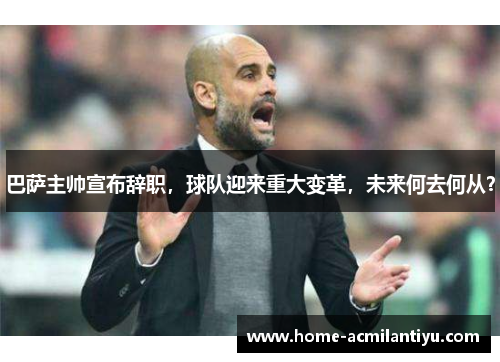 巴萨主帅宣布辞职，球队迎来重大变革，未来何去何从？
