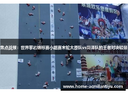 焦点战报：世界攀岩锦标赛小组赛末轮太原队vs菏泽队的王者对决较量